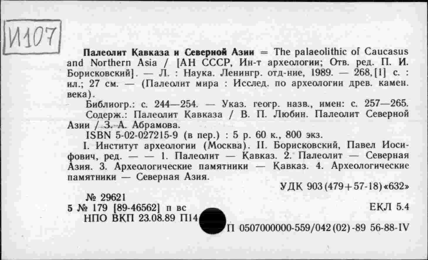 ﻿Ш7
Палеолит Кавказа и Северной Азии = The palaeolithic of Caucasus and Northern Asia / [АН СССР, Ин-т археологии; Отв. ред. П. И. Борисковский|. — Л. : Наука. Ленингр. отд-ние, 1989. — 268, [1] с. : ил.; 27 см. — (Палеолит мира : Исслед. по археологии древ, камен. века).
Библиогр.: с. 244—254. — Указ, геогр. назв., имен: с. 257—265.
Содерж.: Палеолит Кавказа / В. П. Любин. Палеолит Северной Азии / 3. А. Абрамова.
ISBN 5-02-027215-9 (в пер.) : 5 р. 60 к., 800 экз.
I. Институт археологии (Москва). II. Борисковский, Павел Иосифович, ред. — — 1. Палеолит — Кавказ. 2. Палеолит — Северная Азия. 3. Археологические памятники — Кавказ. 4. Археологические памятники — Северная Азия.
УДК 903 (479+ 57-18) «632»
№ 29621
5 № 179 [89-46562] п вс НПО ВКП 23.08.89 П14
___	ЕКЛ 5.4
^PlI 0507000000-559/042(02)-89 56-88-IV